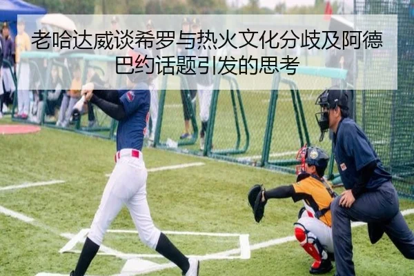 老哈达威谈希罗与热火文化分歧及阿德巴约话题引发的思考