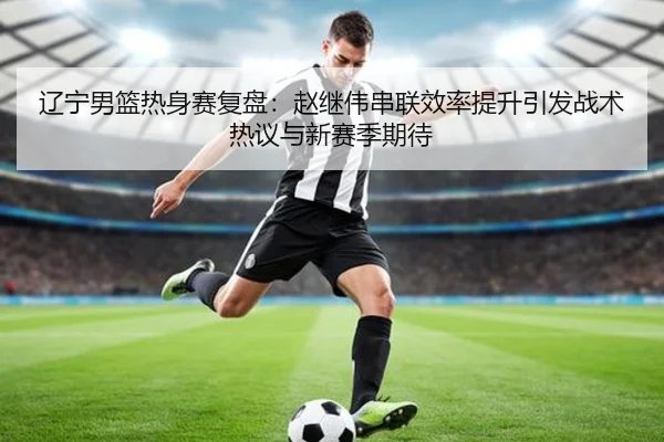 辽宁男篮热身赛复盘：赵继伟串联效率提升引发战术热议与新赛季期待